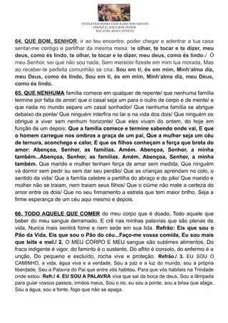 FESTEJO EM HONRA A SÃO RAIMUNDO NONATO
PARÓQUIA JESUS BOM PASTOR
MACAÚBA-ARAGUATINS/TO
64. QUE BOM, SENHOR, ir ao teu encontro, poder chegar e adentrar a tua casa
sentar-me contigo e partilhar da mesma mesa: te olhar, te tocar e te dizer, meu
deus, como és lindo, te olhar, te tocar e te dizer, meu deus, como és lindo./ Ó
meu Senhor, sei que não sou nada, Sem merecer fizeste em mim tua morada, Mas
ao receber-te perfeita comunhão se cria: Sou em ti, és em mim, Minh‘alma diz,
meu Deus, como és lindo, Sou em ti, és em mim, Minh‘alma diz, meu Deus,
como és lindo.
65. QUE NENHUMA família comece em qualquer de repente/ que nenhuma família
termine por falta de amor/ que o casal seja um para o outro de corpo e de mente/ e
que nada no mundo separe um casal sonhador/ Que nenhuma família se abrigue
debaixo da ponte/ Que ninguém interfira no lar e na vida dos dois/ Que ninguém os
obrigue a viver sem nenhum horizonte/ Que eles vivam do ontem, do hoje em
função de um depois: Que a família comece e termine sabendo onde vai, E que
o homem carregue nos ombros a graça de um pai, Que a mulher seja um céu
de ternura, aconchego e calor, E que os filhos conheçam a força que brota do
amor: Abençoa, Senhor, as famílias. Amém. Abençoa, Senhor, a minha
também...Abençoa, Senhor, as famílias. Amém. Abençoa, Senhor, a minha
também. Que marido e mulher tenham força de amar sem medida, Que ninguém
vá dormir sem pedir ou sem dar seu perdão/ Que as crianças aprendam no colo, o
sentido da vida/ Que a família celebre a partilha do abraço e do pão/ Que marido e
mulher não se traiam, nem traiam seus filhos/ Que o ciúme não mate a certeza do
amor entre os dois/ Que no seu firmamento a estrela que tem maior brilho, Seja a
firme esperança de um céu aqui mesmo e depois.
66. TODO AQUELE QUE COMER do meu corpo que é doado, Todo aquele que
beber do meu sangue derramado, E crê nas minhas palavras que são plenas de
vida, Nunca mais sentirá fome e nem sede em sua lida. Refrão: Eis que sou o
Pão da Vida, Eis que sou o Pão do céu...Faço-me vossa comida, Eu sou mais
que leite e mel./ 2. O MEU CORPO E MEU sangue são sublimes alimentos, Do
fraco indigente é vigor, do faminto é o sustento, Do aflito é consolo, do enfermo é a
unção, Do pequeno e excluído, rocha viva e proteção. Refrão./ 3. EU SOU O
CAMINHO, a vida, água viva e a verdade, Sou a paz e a luz do mundo, sou a própria
liberdade, Sou a Palavra do Pai que entre vós habitou, Para que vós habiteis na Trindade
onde estou. Refr./ 4. EU SOU A PALAVRA viva que sai da boca de deus, Sou a lâmpada
para guiar vossos passos, irmãos meus, Sou o rio, eu sou a ponte, sou a brisa que afaga,
Sou a água, sou a fonte, fogo que não se apaga.
 