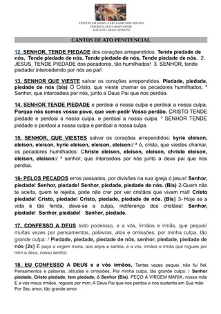FESTEJO EM HONRA A SÃO RAIMUNDO NONATO
PARÓQUIA JESUS BOM PASTOR
MACAÚBA-ARAGUATINS/TO
CANTOS DE ATO PENITENCIAL
12. SENHOR, TENDE PIEDADE dos corações arrependidos. Tende piedade de
nós, Tende piedade de nós. Tende piedade de nós, Tende piedade de nós. 2.
JESUS, TENDE PIEDADE dos pecadores, tão humilhados! 3. SENHOR, tende
piedade/ intercedendo por nós ao pai!
13. SENHOR QUE VIESTE salvar os corações arrependidos. Piedade, piedade,
piedade de nós (bis) Ó Cristo, que vieste chamar os pecadores humilhados. ³
Senhor, que intercedeis por nós, junto a Deus Pai que nos perdoa.
14. SENHOR TENDE PIEDADE e perdoai a nossa culpa e perdoai a nossa culpa.
Porque nós somos vosso povo, que vem pedir Vosso perdão. CRISTO TENDE
piedade e perdoai a nossa culpa, e perdoai a nossa culpa. ³ SENHOR TENDE
piedade e perdoai a nossa culpa e perdoai a nossa culpa.
15. SENHOR, QUE VIESTES salvar os corações arrependidos: kyrie eleison,
eleison, eleison, kyrie eleison, eleison, eleison:/ ² ó, cristo, que viestes chamar,
os pecadores humilhados: Christe eleison, eleison, eleison, christe eleison,
eleison, eleison:/ ³ senhor, que intercedeis por nós junto a deus pai que nos
perdoa.
16- PELOS PECADOS erros passados, por divisões na sua igreja ó jesus! Senhor,
piedade! Senhor, piedade! Senhor, piedade, piedade de nós. (Bis) 2-Quem não
te aceita, quem te rejeita, pode não crer por ver cristãos que vivem mal! Cristo
piedade! Cristo, piedade! Cristo, piedade, piedade de nós. (Bis) 3- Hoje se a
vida é tão ferida, deve-se a culpa, indiferença dos cristãos! Senhor,
piedade! Senhor, piedade! Senhor, piedade.
17. CONFESSO A DEUS todo poderoso, e a vós, irmãos e irmãs, que pequei/
muitas vezes por pensamentos, palavras, atos e omissões, por minha culpa, tão
grande culpa: / Piedade, piedade, piedade de nós, senhor, piedade, piedade de
nós (2x) E peço a virgem maria, aos anjos e santos, e a vós, irmãos e irmãs que rogueis por
mim a deus, nosso senhor.
18. EU CONFESSO A DEUS e a vós irmãos, Tantas vezes pequei, não fui fiel,
Pensamentos e palavras, atitudes e omissões, Por minha culpa, tão grande culpa: / Senhor
piedade, Cristo piedade, tem piedade, ó Senhor (Bis). PEÇO À VIRGEM MARIA, nossa mãe
E a vós meus irmãos, rogueis por mim, A Deus Pai que nos perdoa e nos sustenta em Sua mão
Por Seu amor, tão grande amor.
 