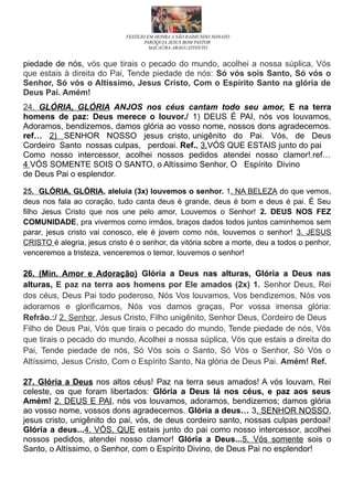 FESTEJO EM HONRA A SÃO RAIMUNDO NONATO
PARÓQUIA JESUS BOM PASTOR
MACAÚBA-ARAGUATINS/TO
piedade de nós, vós que tirais o pecado do mundo, acolhei a nossa súplica, Vós
que estais à direita do Pai, Tende piedade de nós: Só vós sois Santo, Só vós o
Senhor, Só vós o Altíssimo, Jesus Cristo, Com o Espírito Santo na glória de
Deus Pai. Amém!
24. GLÓRIA, GLÓRIA ANJOS nos céus cantam todo seu amor, E na terra
homens de paz: Deus merece o louvor./ 1) DEUS É PAI, nós vos louvamos,
Adoramos, bendizemos, damos glória ao vosso nome, nossos dons agradecemos.
ref… 2) SENHOR NOSSO jesus cristo, unigênito do Pai. Vós, de Deus
Cordeiro Santo nossas culpas, perdoai. Ref.. 3.VÓS QUE ESTAIS junto do pai
Como nosso intercessor, acolhei nossos pedidos atendei nosso clamor!.ref…
4 VÓS SOMENTE SOIS O SANTO, o Altíssimo Senhor, O Espírito Divino
de Deus Pai o esplendor.
25. GLÓRIA, GLÓRIA, aleluia (3x) louvemos o senhor. 1. NA BELEZA do que vemos,
deus nos fala ao coração, tudo canta deus é grande, deus é bom e deus é pai. É Seu
filho Jesus Cristo que nos une pelo amor, Louvemos o Senhor! 2. DEUS NOS FEZ
COMUNIDADE, pra vivermos como irmãos, braços dados todos juntos caminhemos sem
parar, jesus cristo vai conosco, ele é jovem como nós, louvemos o senhor! 3. JESUS
CRISTO é alegria, jesus cristo é o senhor, da vitória sobre a morte, deu a todos o penhor,
venceremos a tristeza, venceremos o temor, louvemos o senhor!
26. (Min. Amor e Adoração) Glória a Deus nas alturas, Glória a Deus nas
alturas, E paz na terra aos homens por Ele amados (2x) 1. Senhor Deus, Rei
dos céus, Deus Pai todo poderoso, Nós Vos louvamos, Vos bendizemos, Nós vos
adoramos e glorificamos, Nós vos damos graças, Por vossa imensa glória:
Refrão.:/ 2. Senhor, Jesus Cristo, Filho unigênito, Senhor Deus, Cordeiro de Deus
Filho de Deus Pai, Vós que tirais o pecado do mundo, Tende piedade de nós, Vós
que tirais o pecado do mundo, Acolhei a nossa súplica, Vós que estais a direita do
Pai, Tende piedade de nós, Só Vós sois o Santo, Só Vós o Senhor, Só Vós o
Altíssimo, Jesus Cristo, Com o Espírito Santo, Na glória de Deus Pai. Amém! Ref.
27. Glória a Deus nos altos céus! Paz na terra seus amados! A vós louvam, Rei
celeste, os que foram libertados: Glória a Deus lá nos céus, e paz aos seus
Amém! 2. DEUS E PAI, nós vos louvamos, adoramos, bendizemos; damos glória
ao vosso nome, vossos dons agradecemos. Glória a deus… 3. SENHOR NOSSO,
jesus cristo, unigênito do pai, vós, de deus cordeiro santo, nossas culpas perdoai!
Glória a deus...4. VÓS, QUE estais junto do pai como nosso intercessor, acolhei
nossos pedidos, atendei nosso clamor! Glória a Deus...5. Vós somente sois o
Santo, o Altíssimo, o Senhor, com o Espírito Divino, de Deus Pai no esplendor!
 