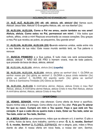 FESTEJO EM HONRA A SÃO RAIMUNDO NONATO
PARÓQUIA JESUS BOM PASTOR
MACAÚBA-ARAGUATINS/TO
ACLAMAÇÃO AO EVANGELHO
28. ALÊ, ALÊ, ALELUIA (2X) alê, alê, aleluia, alê, aleluia! (2x) Vamos ouvir,
Aleluia! Jesus falar, Aleluia! O Evangelho Aleluia, alê, vai nos libertar! (2x)
29. ALELUIA, ALELUIA. Como o Pai me amou, assim também eu vos amei!
Aleluia, aleluia. Como estou no Pai, permanecei em mim!: / Vós todos que
sofreis, aflitos, vinde a mim! Repouso encontrarão os vossos corações. Dou graças
a meu Pai que revelou ao pobre, ao pequenino, Seu grande amor!
30. ALELUIA, ALELUIA, ALELUIA (2X) Quando estamos unidos, estás entre nós
e nos falarás de tua vida./ Este nosso mundo sentido terá, se Tua palavra o
renovar.
31. BUSCAI PRIMEIRO e a Sua justiça, E tudo mais vos será acrescentado,
aleluia, aleluia! 1. NÃO SÓ DE PÃO o homem viverá, mas de toda palavra,
que procede da boca de deus, aleluia, aleluia!
32. ALELUIA, ALELUIA, aleluia, aleluia (bis) (capella)
33. ALELUIA, ALELUIA, ALELUIA, aleluia, glória ao senhor! (bis) 1. GLÓRIA ao
senhor nosso pai (3x) glória ao senhor! 2. GLÓRIA a jesus cristo redentor (3x)
glória ao senhor! 3. GLÓRIA AO espírito santo (3x) glória ao senhor!
4. Glória à Santíssima Trindade (3X) Glória ao Senhor!
34. ALELUIA, ALELUIA A minh'alma abrirei, Aleluia, aleluia Cristo é meu Rei!
Aleluia, aleluia, A minh'alma abrirei Aleluia, aleluia Cristo é meu Rei! Aleluia, aleluia
A minh'alma abrirei, Aleluia, aleluia Cristo é meu Rei!
OFERTÓRIO
35. VENHO, SENHOR, minha vida oferecer. Como oferta de Amor e sacrifício.
Quero minha vida a ti entregar, Como oferta viva em Teu altar. Pois pra Te adorar
foi que eu nasci, Cumpre em mim o Teu querer. Faça o que está em Teu
coração. E que a cada dia eu queira mais e mais, Estar ao Teu lado, estar ao
Teu lado, estar ao Teu lado, Senhor.
36. A MESA SANTA que preparamos, mãos que se elevam a ti, ó senhor. O pão e
o vinho, frutos da terra, duro trabalho, carinho e amor: Ô, ô, ô, recebe, Senhor!
Ô, ô, recebe, Senhor! 2. FLORES, ESPINHOS, dor e alegria, pais, mães e filhos
diante do altar. A nossa oferta em nova festa, a nossa dor vem, Senhor,
 