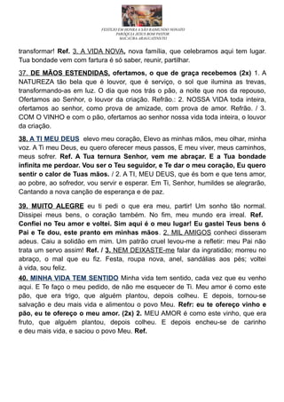 FESTEJO EM HONRA A SÃO RAIMUNDO NONATO
PARÓQUIA JESUS BOM PASTOR
MACAÚBA-ARAGUATINS/TO
transformar! Ref. 3. A VIDA NOVA, nova família, que celebramos aqui tem lugar.
Tua bondade vem com fartura é só saber, reunir, partilhar.
37. DE MÃOS ESTENDIDAS, ofertamos, o que de graça recebemos (2x) 1. A
NATUREZA tão bela que é louvor, que é serviço, o sol que ilumina as trevas,
transformando-as em luz. O dia que nos trás o pão, a noite que nos da repouso,
Ofertamos ao Senhor, o louvor da criação. Refrão.: 2. NOSSA VIDA toda inteira,
ofertamos ao senhor, como prova de amizade, com prova de amor. Refrão. / 3.
COM O VINHO e com o pão, ofertamos ao senhor nossa vida toda inteira, o louvor
da criação.
38. A TI MEU DEUS elevo meu coração, Elevo as minhas mãos, meu olhar, minha
voz. A Ti meu Deus, eu quero oferecer meus passos, E meu viver, meus caminhos,
meus sofrer. Ref. A Tua ternura Senhor, vem me abraçar. E a Tua bondade
infinita me perdoar. Vou ser o Teu seguidor, e Te dar o meu coração, Eu quero
sentir o calor de Tuas mãos. / 2. A TI, MEU DEUS, que és bom e que tens amor,
ao pobre, ao sofredor, vou servir e esperar. Em Ti, Senhor, humildes se alegrarão,
Cantando a nova canção de esperança e de paz.
39. MUITO ALEGRE eu ti pedi o que era meu, partir! Um sonho tão normal.
Dissipei meus bens, o coração também. No fim, meu mundo era irreal. Ref.
Confiei no Teu amor e voltei. Sim aqui é o meu lugar! Eu gastei Teus bens ó
Pai e Te dou, este pranto em minhas mãos. 2. MIL AMIGOS conheci disseram
adeus. Caiu a solidão em mim. Um patrão cruel levou-me a refletir: meu Pai não
trata um servo assim! Ref. / 3. NEM DEIXASTE-me falar da ingratidão; morreu no
abraço, o mal que eu fiz. Festa, roupa nova, anel, sandálias aos pés; voltei
à vida, sou feliz.
40. MINHA VIDA TEM SENTIDO Minha vida tem sentido, cada vez que eu venho
aqui. E Te faço o meu pedido, de não me esquecer de Ti. Meu amor é como este
pão, que era trigo, que alguém plantou, depois colheu. E depois, tornou-se
salvação e deu mais vida e alimentou o povo Meu. Refr: eu te ofereço vinho e
pão, eu te ofereço o meu amor. (2x) 2. MEU AMOR é como este vinho, que era
fruto, que alguém plantou, depois colheu. E depois encheu-se de carinho
e deu mais vida, e saciou o povo Meu. Ref.
 