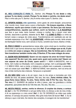 FESTEJO EM HONRA A SÃO RAIMUNDO NONATO
PARÓQUIA JESUS BOM PASTOR
MACAÚBA-ARAGUATINS/TO
41. MEU CORAÇÃO É PARA TI , Senhor. (4x) Porque Tu me deste a vida,
porque Tu me deste o existir, Porque Tu me deste o carinho, me deste amor!
Pão e vinho são pra Ti, Senhor. (4x) A minha vida é para Ti, Senhor. (4x)
42. OFERTA NOSSA vida queremos, como gesto de amor-doação: procuramos
criar mundo novo, trazer para o povo a libertação.:/ De braços erguidos, a Deus
ofertamos: aquilo que somos e tudo o que amamos. Os dons que nós temos
compartilharemos, aqueles que sofrem, sorrir os faremos.:/ 2. A INJUSTIÇA
que fere e que mata, tanto homem, criança e mulher, faz o jovem viver sem
sentido, descrente e perdido, distante da fé. Ref. :/ 3. COMO O PÃO e o vinho se
tornam corpo e sangue de cristo jesus. Transformemos em realidade pra ser de
verdade esperança e luz. Ref.:/ 4. JUVENTUDE, milhões pelo mundo, tanto anseio
de libertação! Gente nova, sem cercas e muros, constrói seu futuro, liberta o irmão.
43. PÃO E VINHO te apresentamos nesse altar, como sinal que tu recolhes nossa
oferta tudo o que somos deixamos aqui.(bis) Ref.: É um milagre que se dá, O pão
e o vinho em corpo e sangue, Vão se transformar, Não há limites para o amor
Vem transformar também minha vida, Ó Senhor, É Teu esse milagre de amor.
44. QUEM NOS SEPARARÁ? Quem vai nos separar do amor de Cristo? Quem
nos separará? Se ele é por nós, quem será, quem será contra nós? Quem vai
nos separar do amor de Cristo, quem será?:/ 1. NEM A ANGÚSTIA, nem a
fome, nem nudez ou tribulação, nem a espada ou perigo, nem a perseguição! Ref.:
/ 2. NEM A VIDA, nem a morte, a tristeza ou a aflição nem o passado, o presente,
nem as coisas que virão! Ref./ 3. NEM ALTURAS, nem abismos, nem os erros do
meu irmão nenhuma das criaturas. Tampouco a opressão!
45. EU NÃO SOU nada e do pó nasci, mas tu me amas e morrestes por mim
diante da cruz, só posso exclamar: Teu sou, teu sou...Toma minhas mãos, Te
peço,Toma meus lábios, Te amo, Toma minha vida Ó Pai Teu sou, Teu sou,
Teu sou.:/ 2. QUANDO de joelhos te olho ó jesus, vejo tua grandeza e minha
pequenez, que posso dar-te eu? Só meu ser, Teu sou, Teu sou
46. NESTA PRECE, senhor, venho te oferecer, O crepitar da chama, a certeza
de dar! 1. EU TE OFEREÇO o sol que brilha forte, te ofereço a dor do meu irmão,
A fé na esperança e o meu amor! Ref. 2. EU TE OFEREÇO as mãos que estão
abertas, O cansaço do passo mantido, Meu grito mais forte de louvor! Ref. 3. Eu te
ofereço o que vi de belo, No interior dos corações, A coragem de me transformar!
 