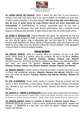 FESTEJO EM HONRA A SÃO RAIMUNDO NONATO
PARÓQUIA JESUS BOM PASTOR
MACAÚBA-ARAGUATINS/TO
47. NUMA NOITE DE FADIGA, sobre o barco em alto mar, O céu começa a
clarear, a tua rede está vazia, Mas a voz que te chama, te mostrará um outro mar,
E sobre muitos corações, a tua rede lançará: Ref. Doa a tua vida como Maria aos
pés da cruz, E serás Servo de cada homem Servo por amor, Sacerdote da
humanidade. 2. CAMINHAVAS no silêncio, esperando além da dor, Que a
semente que tu lançavas, Num bom terreno germinasse, Mas o coração exulta
porque o campo já está dourado, O grão maduro pelo Sol, no celeiro pode entrar
48. SOBE A JERUSALÉM, virgem oferente sem igual, Vai apresenta ao Pai teu
Menino: Luz que chegou no Natal. E, junto à sua cruz, quando Deus morrer fica de
pé. Sim, Ele te salvou, mas o ofereceste por nós com toda fé. 2. Nós vamos
renovar este Sacrifício de Jesus: Morte e Ressurreição; vida que brotou de sua
oferta na Cruz. Mãe, vem nos ensinar a fazer da vida um oblação: Culto agradável
a Deus é fazer a oferta do próprio coração.
Cantos de Santo
49. SANTO, SANTO, santo é o senhor, deus do universo, do céu e da terra
santo, santo, santo é o senhor, deus do universo, do céu e da terra: hosana,
hosana, hosana nas alturas! Hosana, hosana, hosana nas alturas!
Bendito o que vem, em nome do Senhor: Hosana nas alturas, nas alturas Bendito o
que vem, em nome do Senhor: Hosana nas alturas, nas alturas
Hosana, hosana, hosana nas alturas! Hosana, hosana, hosana nas alturas!
50. SANTO, SANTO é, santo, santo é; Deus do universo, ó senhor javé (2x) O céu
e a terra vos proclamam glorioso. Hosana, Hosana nas alturas, Bendito o que
vem, em nome do Senhor. Hosana, Hosana nas alturas. Hosana, Hosana ao
Rei. (2x)
51. (PE. CLEIDIMAR): Santo, santo, santo é o senhor, Deus do universo (2x) Os
céus e a terra, Proclamam a vossa glória: Hosana nas alturas, Hosana nas alturas
(2x) Bendito o que vem Em nome do Senhor, Hosana nas alturas, Hosana nas
alturas.
52. (SANTO 2 – AMOR E ADORAÇÃO) santo, santo, santo, Senhor Deus do universo
(2x) Céus e terra proclamam a Vossa Glória, Hosana nas alturas...Bendito o que vem em nome
do Senhor, do Senhor, Hosana nas alturas...Santo, Santo, Santo, Senhor Deus do universo (2x)
53. SANTO, SANTO, santo é o senhor ô...Santo é o Senhor nosso Deus.:/ 1.
SENHOR DEUS do universo, o céu e a terra, proclamam vossa glória, hosana nas
alturas.:/ 2. BENDITO é o que vem, em nome do senhor, hosana nas alturas,
hosana nas alturas.
 