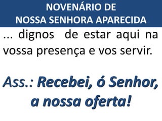 Ass.: Recebei, ó Senhor,
a nossa oferta!
... dignos de estar aqui na
vossa presença e vos servir.
NOVENÁRIO DE
NOSSA SENHORA APARECIDA
 