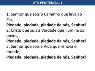 1. Senhor que sois o Caminho que leva ao
Pai,
Piedade, piedade, piedade de nós, Senhor!
2. Cristo que sois a Verdade que ilumina os
povos,
Piedade, piedade, piedade de nós, Senhor!
3. Senhor que sois a Vida que renova o
mundo,
Piedade, piedade, piedade de nós, Senhor!
ATO PENITENCIAL I
 