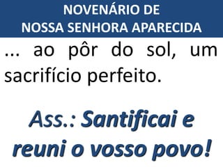 ... ao pôr do sol, um
sacrifício perfeito.
Ass.: Santificai e
reuni o vosso povo!
NOVENÁRIO DE
NOSSA SENHORA APARECIDA
 