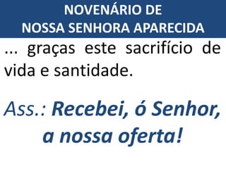Ass.: Recebei, ó Senhor,
a nossa oferta!
... graças este sacrifício de
vida e santidade.
NOVENÁRIO DE
NOSSA SENHORA APARECIDA
 