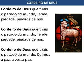 Cordeiro de Deus que tirais
o pecado do mundo, Tende
piedade, piedade de nós.
Cordeiro de Deus que tirais
o pecado do mundo, Tende
piedade, piedade de nós.
Cordeiro de Deus que tirais
o pecado do mundo, Dai-nos
a paz, a vossa paz.
CORDEIRO DE DEUS
 