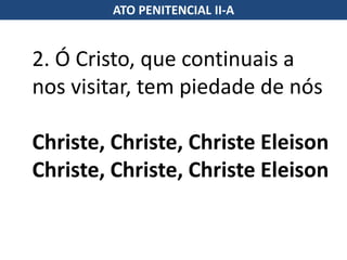 2. Ó Cristo, que continuais a
nos visitar, tem piedade de nós
Christe, Christe, Christe Eleison
Christe, Christe, Christe Eleison
ATO PENITENCIAL II-A
 