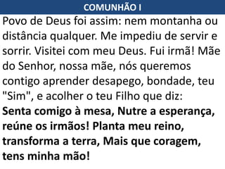 Povo de Deus foi assim: nem montanha ou
distância qualquer. Me impediu de servir e
sorrir. Visitei com meu Deus. Fui irmã! Mãe
do Senhor, nossa mãe, nós queremos
contigo aprender desapego, bondade, teu
"Sim", e acolher o teu Filho que diz:
Senta comigo à mesa, Nutre a esperança,
reúne os irmãos! Planta meu reino,
transforma a terra, Mais que coragem,
tens minha mão!
COMUNHÃO I
 