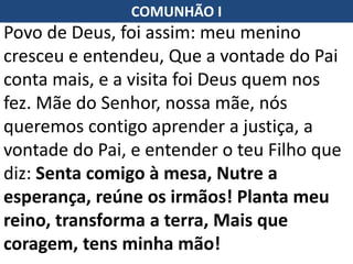 Povo de Deus, foi assim: meu menino
cresceu e entendeu, Que a vontade do Pai
conta mais, e a visita foi Deus quem nos
fez. Mãe do Senhor, nossa mãe, nós
queremos contigo aprender a justiça, a
vontade do Pai, e entender o teu Filho que
diz: Senta comigo à mesa, Nutre a
esperança, reúne os irmãos! Planta meu
reino, transforma a terra, Mais que
coragem, tens minha mão!
COMUNHÃO I
 
