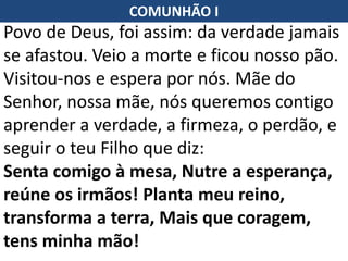 Povo de Deus, foi assim: da verdade jamais
se afastou. Veio a morte e ficou nosso pão.
Visitou-nos e espera por nós. Mãe do
Senhor, nossa mãe, nós queremos contigo
aprender a verdade, a firmeza, o perdão, e
seguir o teu Filho que diz:
Senta comigo à mesa, Nutre a esperança,
reúne os irmãos! Planta meu reino,
transforma a terra, Mais que coragem,
tens minha mão!
COMUNHÃO I
 