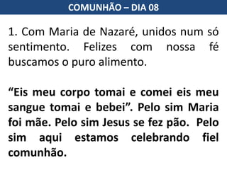 1. Com Maria de Nazaré, unidos num só
sentimento. Felizes com nossa fé
buscamos o puro alimento.
“Eis meu corpo tomai e comei eis meu
sangue tomai e bebei”. Pelo sim Maria
foi mãe. Pelo sim Jesus se fez pão. Pelo
sim aqui estamos celebrando fiel
comunhão.
COMUNHÃO – DIA 08
 
