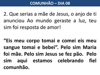 2. Que serias a mãe de Jesus, o anjo de ti
anunciou Ao mundo geraste a luz, teu
sim foi resposta de amor!
“Eis meu corpo tomai e comei eis meu
sangue tomai e bebei”. Pelo sim Maria
foi mãe. Pelo sim Jesus se fez pão. Pelo
sim aqui estamos celebrando fiel
comunhão.
COMUNHÃO – DIA 08
 