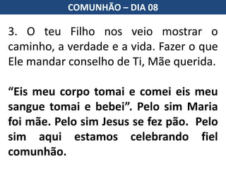 3. O teu Filho nos veio mostrar o
caminho, a verdade e a vida. Fazer o que
Ele mandar conselho de Ti, Mãe querida.
“Eis meu corpo tomai e comei eis meu
sangue tomai e bebei”. Pelo sim Maria
foi mãe. Pelo sim Jesus se fez pão. Pelo
sim aqui estamos celebrando fiel
comunhão.
COMUNHÃO – DIA 08
 