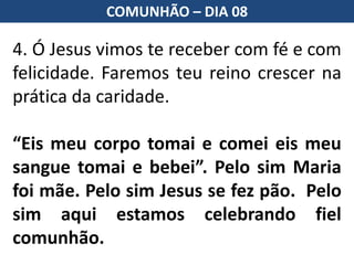 4. Ó Jesus vimos te receber com fé e com
felicidade. Faremos teu reino crescer na
prática da caridade.
“Eis meu corpo tomai e comei eis meu
sangue tomai e bebei”. Pelo sim Maria
foi mãe. Pelo sim Jesus se fez pão. Pelo
sim aqui estamos celebrando fiel
comunhão.
COMUNHÃO – DIA 08
 