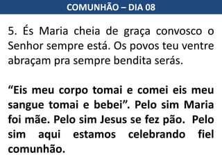 5. És Maria cheia de graça convosco o
Senhor sempre está. Os povos teu ventre
abraçam pra sempre bendita serás.
“Eis meu corpo tomai e comei eis meu
sangue tomai e bebei”. Pelo sim Maria
foi mãe. Pelo sim Jesus se fez pão. Pelo
sim aqui estamos celebrando fiel
comunhão.
COMUNHÃO – DIA 08
 
