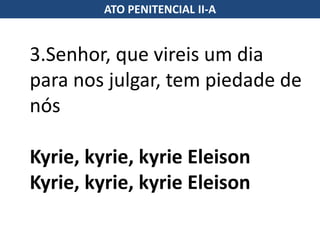 3.Senhor, que vireis um dia
para nos julgar, tem piedade de
nós
Kyrie, kyrie, kyrie Eleison
Kyrie, kyrie, kyrie Eleison
ATO PENITENCIAL II-A
 