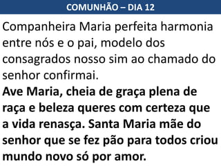Companheira Maria perfeita harmonia
entre nós e o pai, modelo dos
consagrados nosso sim ao chamado do
senhor confirmai.
Ave Maria, cheia de graça plena de
raça e beleza queres com certeza que
a vida renasça. Santa Maria mãe do
senhor que se fez pão para todos criou
mundo novo só por amor.
COMUNHÃO – DIA 12
 