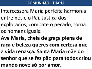 Intercessora Maria perfeita harmonia
entre nós e o Pai. Justiça dos
explorados, combate o pecado, torna
os homens iguais.
Ave Maria, cheia de graça plena de
raça e beleza queres com certeza que
a vida renasça. Santa Maria mãe do
senhor que se fez pão para todos criou
mundo novo só por amor.
COMUNHÃO – DIA 12
 