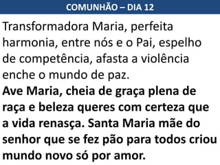 Transformadora Maria, perfeita
harmonia, entre nós e o Pai, espelho
de competência, afasta a violência
enche o mundo de paz.
Ave Maria, cheia de graça plena de
raça e beleza queres com certeza que
a vida renasça. Santa Maria mãe do
senhor que se fez pão para todos criou
mundo novo só por amor.
COMUNHÃO – DIA 12
 