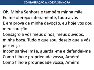 CONSAGRAÇÃO À NOSSA SENHORA
Oh, Minha Senhora e também minha mãe
Eu me ofereço inteiramente, todo a vós
E em prova da minha devoção, eu hoje vos dou
meu coração.
Consagro a vós meus olhos, meus ouvidos,
minha boca. Tudo o que sou, desejo que a vós
pertença
Incomparável mãe, guardai-me e defendei-me
Como filho e propriedade vossa, Amém!
Como filho e propriedade vossa, Amém!
 