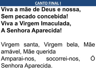 Viva a mãe de Deus e nossa,
Sem pecado concebida!
Viva a Virgem Imaculada,
A Senhora Aparecida!
Virgem santa, Virgem bela, Mãe
amável, Mãe querida
Amparai-nos, socorrei-nos, Ó
Senhora Aparecida.
CANTO FINAL I
 