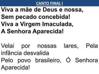 Viva a mãe de Deus e nossa,
Sem pecado concebida!
Viva a Virgem Imaculada,
A Senhora Aparecida!
Velai por nossas lares, Pela
infância desvalida
Pelo povo brasileiro, Ó Senhora
Aparecida!
CANTO FINAL I
 