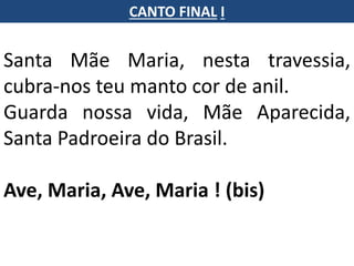 Santa Mãe Maria, nesta travessia,
cubra-nos teu manto cor de anil.
Guarda nossa vida, Mãe Aparecida,
Santa Padroeira do Brasil.
Ave, Maria, Ave, Maria ! (bis)
CANTO FINAL I
 