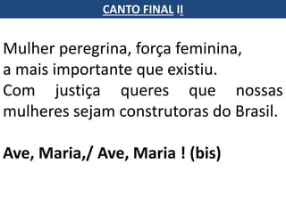 Mulher peregrina, força feminina,
a mais importante que existiu.
Com justiça queres que nossas
mulheres sejam construtoras do Brasil.
Ave, Maria,/ Ave, Maria ! (bis)
CANTO FINAL II
 