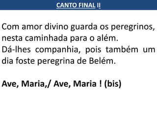 Com amor divino guarda os peregrinos,
nesta caminhada para o além.
Dá-lhes companhia, pois também um
dia foste peregrina de Belém.
Ave, Maria,/ Ave, Maria ! (bis)
CANTO FINAL II
 