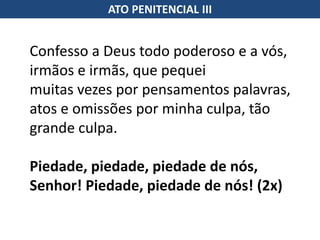 Confesso a Deus todo poderoso e a vós,
irmãos e irmãs, que pequei
muitas vezes por pensamentos palavras,
atos e omissões por minha culpa, tão
grande culpa.
Piedade, piedade, piedade de nós,
Senhor! Piedade, piedade de nós! (2x)
ATO PENITENCIAL III
 