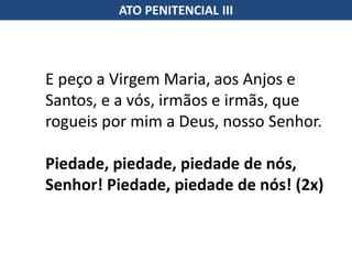E peço a Virgem Maria, aos Anjos e
Santos, e a vós, irmãos e irmãs, que
rogueis por mim a Deus, nosso Senhor.
Piedade, piedade, piedade de nós,
Senhor! Piedade, piedade de nós! (2x)
ATO PENITENCIAL III
 