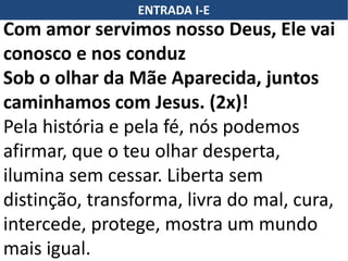 ENTRADA I-E
Com amor servimos nosso Deus, Ele vai
conosco e nos conduz
Sob o olhar da Mãe Aparecida, juntos
caminhamos com Jesus. (2x)!
Pela história e pela fé, nós podemos
afirmar, que o teu olhar desperta,
ilumina sem cessar. Liberta sem
distinção, transforma, livra do mal, cura,
intercede, protege, mostra um mundo
mais igual.
 