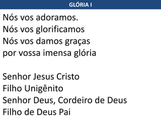 Nós vos adoramos.
Nós vos glorificamos
Nós vos damos graças
por vossa imensa glória
Senhor Jesus Cristo
Filho Unigênito
Senhor Deus, Cordeiro de Deus
Filho de Deus Pai
GLÓRIA I
 