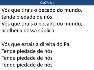 Vós que tirais o pecado do mundo,
tende piedade de nós
Vós que tirais o pecado do mundo,
acolhei a nossa súplica
Vós que estais à direita do Pai
Tende piedade de nós
Tende piedade de nós
Tende piedade de nós
GLÓRIA I
 