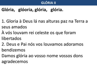Glória, glóoria, glória, glória.
1. Gloria à Deus lá nas alturas paz na Terra a
seus amados
À vós louvam rei celeste os que foram
libertados
2. Deus e Pai nós vos louvamos adoramos
bendizemos
Damos glória ao vosso nome vossos dons
agradecemos
GLÓRIA II
 