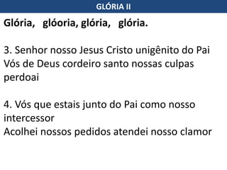 Glória, glóoria, glória, glória.
3. Senhor nosso Jesus Cristo unigênito do Pai
Vós de Deus cordeiro santo nossas culpas
perdoai
4. Vós que estais junto do Pai como nosso
intercessor
Acolhei nossos pedidos atendei nosso clamor
GLÓRIA II
 