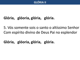 Glória, glóoria, glória, glória.
5. Vós somente sois o santo o altíssimo Senhor
Com espírito divino de Deus Pai no esplendor
Glória, glóoria, glória, glória.
GLÓRIA II
 
