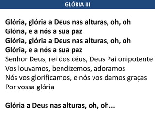 Glória, glória a Deus nas alturas, oh, oh
Glória, e a nós a sua paz
Glória, glória a Deus nas alturas, oh, oh
Glória, e a nós a sua paz
Senhor Deus, rei dos céus, Deus Pai onipotente
Vos louvamos, bendizemos, adoramos
Nós vos glorificamos, e nós vos damos graças
Por vossa glória
Glória a Deus nas alturas, oh, oh...
GLÓRIA III
 