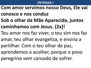 ENTRADA I
Com amor servimos nosso Deus, Ele vai
conosco e nos conduz
Sob o olhar da Mãe Aparecida, juntos
caminhamos com Jesus. (2x)!
Teu amor nos faz viver, o teu sim nos faz
amar, teu olhar evangeliza, e ensina a
partilhar. Com o teu olhar de paz,
aprendemos a acolher, porque o povo
peregrino vem cansado de sofrer.
 