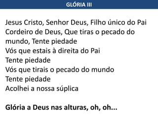 Jesus Cristo, Senhor Deus, Filho único do Pai
Cordeiro de Deus, Que tiras o pecado do
mundo, Tente piedade
Vós que estais à direita do Pai
Tente piedade
Vós que tirais o pecado do mundo
Tente piedade
Acolhei a nossa súplica
Glória a Deus nas alturas, oh, oh...
GLÓRIA III
 