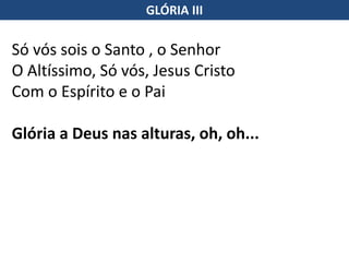 Só vós sois o Santo , o Senhor
O Altíssimo, Só vós, Jesus Cristo
Com o Espírito e o Pai
Glória a Deus nas alturas, oh, oh...
GLÓRIA III
 