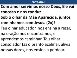 ENTRADA I
Com amor servimos nosso Deus, Ele vai
conosco e nos conduz
Sob o olhar da Mãe Aparecida, juntos
caminhamos com Jesus. (2x)!
Teu olhar educador, nos ensina a rezar,
na oração nos encontramos, e
aprendemos caminhar. Teu olhar
consolador faz o pranto acalmar, alivia
nossas dores, nos ensina a perdoar.
 