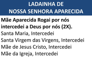 LADAINHA DE
NOSSA SENHORA APARECIDA
Mãe Aparecida Rogai por nós
intercedei a Deus por nós (2X).
Santa Maria, Intercedei
Santa Virgem das Virgens, Intercedei
Mãe de Jesus Cristo, Intercedei
Mãe da Igreja, Intercedei
 