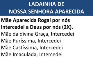 LADAINHA DE
NOSSA SENHORA APARECIDA
Mãe Aparecida Rogai por nós
intercedei a Deus por nós (2X).
Mãe da divina Graça, Intercedei
Mãe Puríssima, Intercedei
Mãe Castíssima, Intercedei
Mãe Imaculada, Intercedei
 