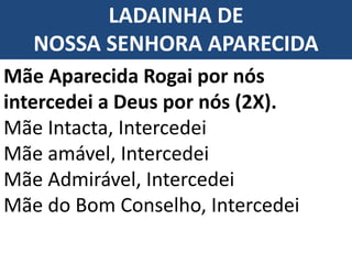 LADAINHA DE
NOSSA SENHORA APARECIDA
Mãe Aparecida Rogai por nós
intercedei a Deus por nós (2X).
Mãe Intacta, Intercedei
Mãe amável, Intercedei
Mãe Admirável, Intercedei
Mãe do Bom Conselho, Intercedei
 