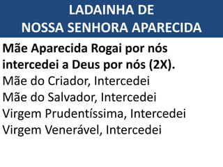 LADAINHA DE
NOSSA SENHORA APARECIDA
Mãe Aparecida Rogai por nós
intercedei a Deus por nós (2X).
Mãe do Criador, Intercedei
Mãe do Salvador, Intercedei
Virgem Prudentíssima, Intercedei
Virgem Venerável, Intercedei
 