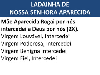 LADAINHA DE
NOSSA SENHORA APARECIDA
Mãe Aparecida Rogai por nós
intercedei a Deus por nós (2X).
Virgem Louvável, Intercedei
Virgem Poderosa, Intercedei
Virgem Benigna Intercedei
Virgem Fiel, Intercedei
 