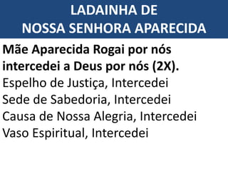 LADAINHA DE
NOSSA SENHORA APARECIDA
Mãe Aparecida Rogai por nós
intercedei a Deus por nós (2X).
Espelho de Justiça, Intercedei
Sede de Sabedoria, Intercedei
Causa de Nossa Alegria, Intercedei
Vaso Espiritual, Intercedei
 